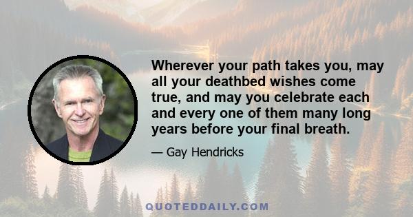 Wherever your path takes you, may all your deathbed wishes come true, and may you celebrate each and every one of them many long years before your final breath.