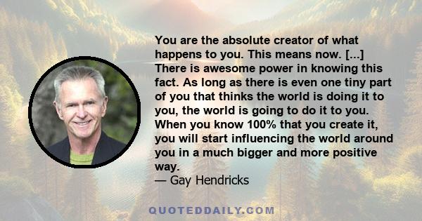 You are the absolute creator of what happens to you. This means now. [...] There is awesome power in knowing this fact. As long as there is even one tiny part of you that thinks the world is doing it to you, the world