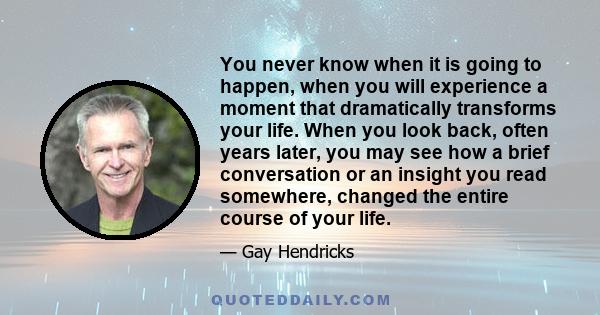 You never know when it is going to happen, when you will experience a moment that dramatically transforms your life. When you look back, often years later, you may see how a brief conversation or an insight you read