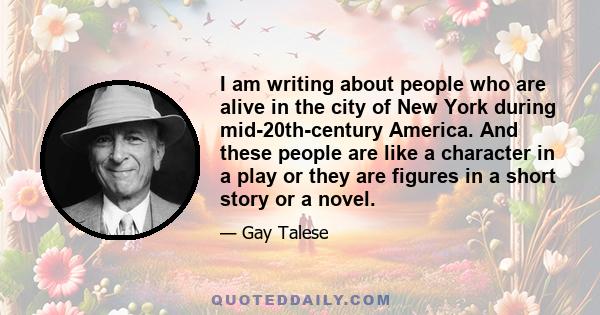 I am writing about people who are alive in the city of New York during mid-20th-century America. And these people are like a character in a play or they are figures in a short story or a novel.