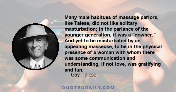 Many male habitues of massage parlors, like Talese, did not like solitary masturbation; in the parlance of the younger generation, it was a downer. And yet to be masturbated by an appealing masseuse, to be in the