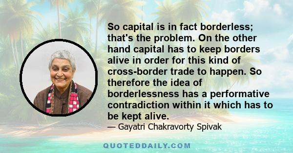 So capital is in fact borderless; that's the problem. On the other hand capital has to keep borders alive in order for this kind of cross-border trade to happen. So therefore the idea of borderlessness has a