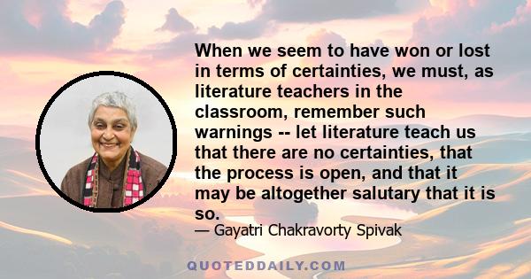 When we seem to have won or lost in terms of certainties, we must, as literature teachers in the classroom, remember such warnings -- let literature teach us that there are no certainties, that the process is open, and