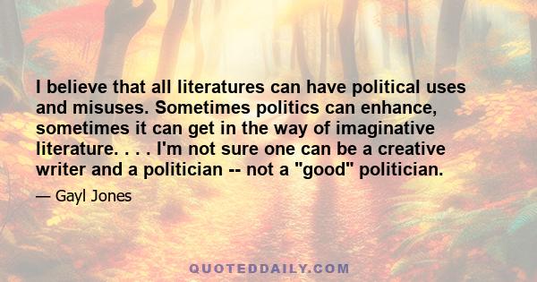 I believe that all literatures can have political uses and misuses. Sometimes politics can enhance, sometimes it can get in the way of imaginative literature. . . . I'm not sure one can be a creative writer and a