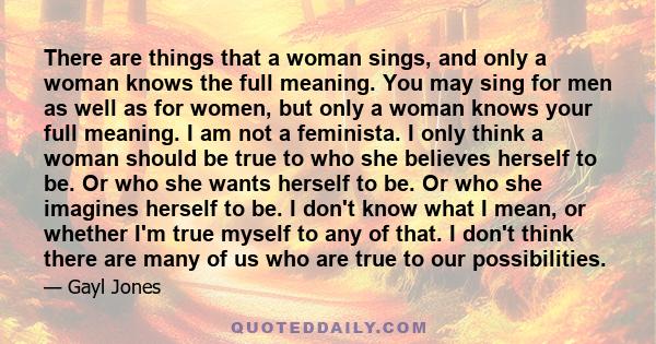 There are things that a woman sings, and only a woman knows the full meaning. You may sing for men as well as for women, but only a woman knows your full meaning. I am not a feminista. I only think a woman should be