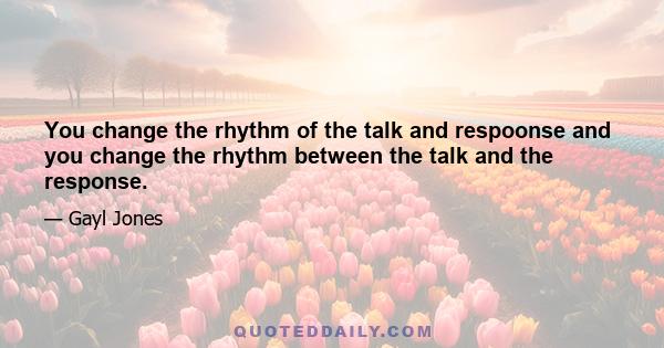 You change the rhythm of the talk and respoonse and you change the rhythm between the talk and the response.