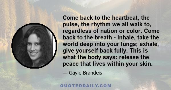 Come back to the heartbeat, the pulse, the rhythm we all walk to, regardless of nation or color. Come back to the breath - inhale, take the world deep into your lungs; exhale, give yourself back fully. This is what the