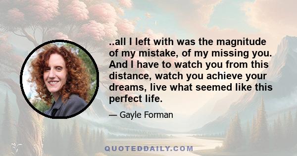 ..all I left with was the magnitude of my mistake, of my missing you. And I have to watch you from this distance, watch you achieve your dreams, live what seemed like this perfect life.