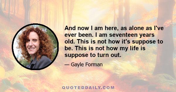 And now I am here, as alone as I've ever been. I am seventeen years old. This is not how it's suppose to be. This is not how my life is suppose to turn out.