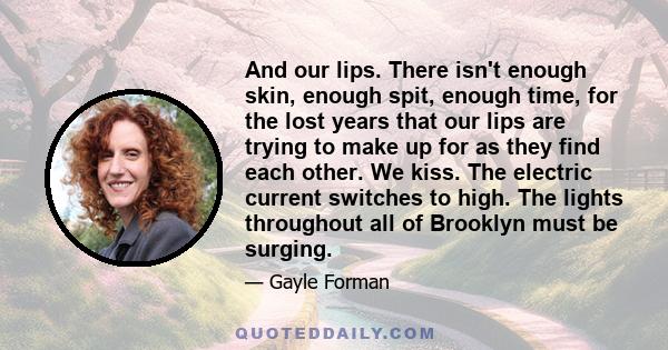 And our lips. There isn't enough skin, enough spit, enough time, for the lost years that our lips are trying to make up for as they find each other. We kiss. The electric current switches to high. The lights throughout