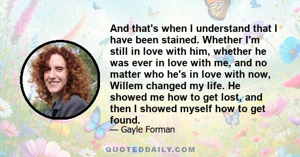 And that's when I understand that I have been stained. Whether I'm still in love with him, whether he was ever in love with me, and no matter who he's in love with now, Willem changed my life. He showed me how to get