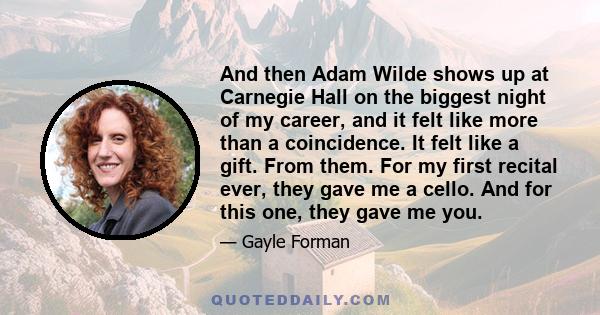 And then Adam Wilde shows up at Carnegie Hall on the biggest night of my career, and it felt like more than a coincidence. It felt like a gift. From them. For my first recital ever, they gave me a cello. And for this