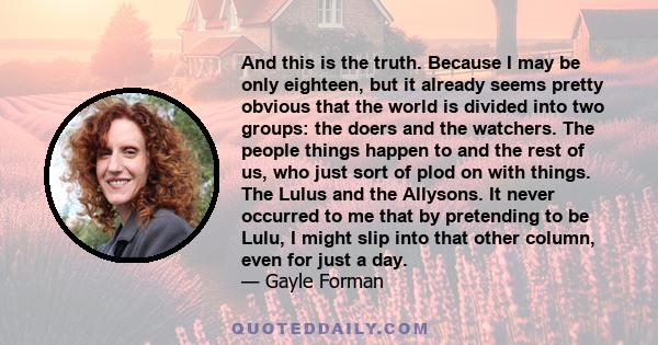 And this is the truth. Because I may be only eighteen, but it already seems pretty obvious that the world is divided into two groups: the doers and the watchers. The people things happen to and the rest of us, who just