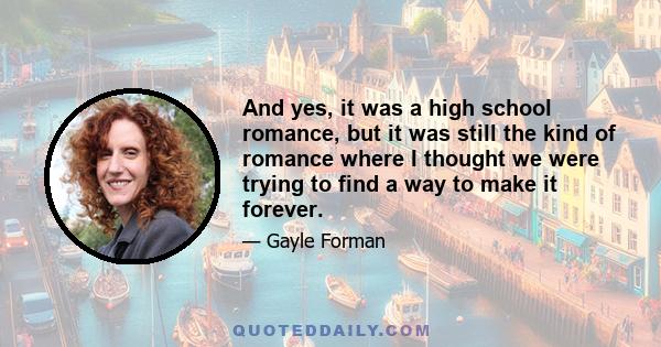 And yes, it was a high school romance, but it was still the kind of romance where I thought we were trying to find a way to make it forever.