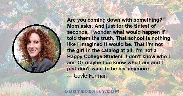 Are you coming down with something? Mom asks. And just for the tiniest of seconds, I wonder what would happen if I told them the truth. That school is nothing like I imagined it would be. That I'm not the girl in the