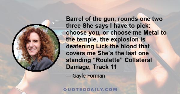 Barrel of the gun, rounds one two three She says I have to pick: choose you, or choose me Metal to the temple, the explosion is deafening Lick the blood that covers me She’s the last one standing “Roulette” Collateral