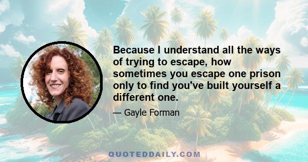 Because I understand all the ways of trying to escape, how sometimes you escape one prison only to find you've built yourself a different one.