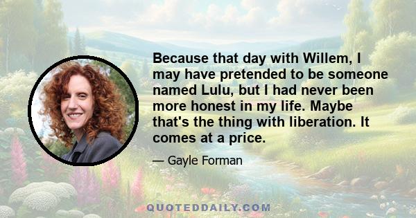 Because that day with Willem, I may have pretended to be someone named Lulu, but I had never been more honest in my life. Maybe that's the thing with liberation. It comes at a price.