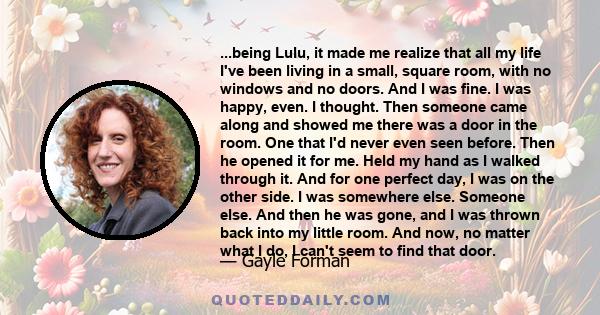 ...being Lulu, it made me realize that all my life I've been living in a small, square room, with no windows and no doors. And I was fine. I was happy, even. I thought. Then someone came along and showed me there was a