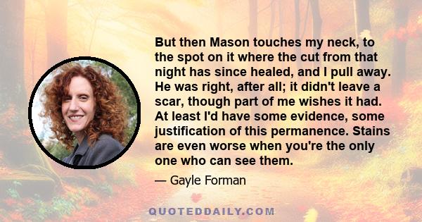 But then Mason touches my neck, to the spot on it where the cut from that night has since healed, and I pull away. He was right, after all; it didn't leave a scar, though part of me wishes it had. At least I'd have some 