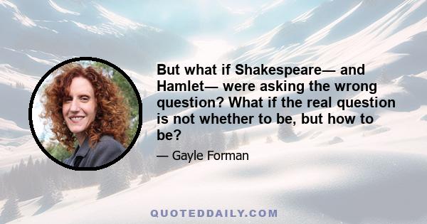 But what if Shakespeare― and Hamlet― were asking the wrong question? What if the real question is not whether to be, but how to be?