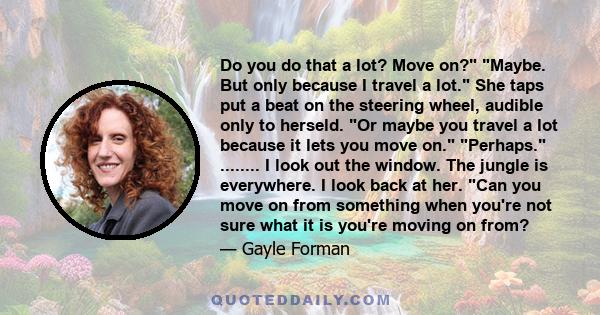 Do you do that a lot? Move on? Maybe. But only because I travel a lot. She taps put a beat on the steering wheel, audible only to herseld. Or maybe you travel a lot because it lets you move on. Perhaps. ........ I look