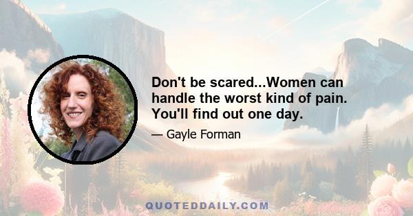 Don't be scared...Women can handle the worst kind of pain. You'll find out one day.