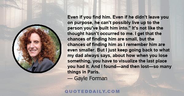 Even if you find him. Even if he didn't leave you on purpose, he can't possibly live up to the person you've built him into. It's not like the thought hasn't occurred to me. I get that the chances of finding him are