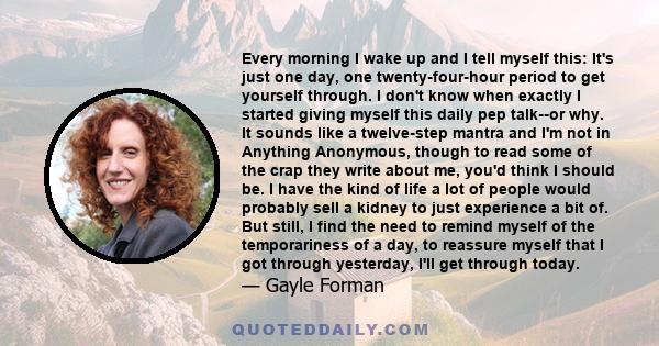 Every morning I wake up and I tell myself this: It's just one day, one twenty-four-hour period to get yourself through. I don't know when exactly I started giving myself this daily pep talk--or why. It sounds like a