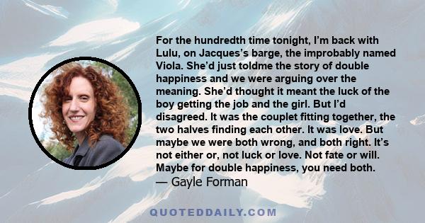 For the hundredth time tonight, I’m back with Lulu, on Jacques’s barge, the improbably named Viola. She’d just toldme the story of double happiness and we were arguing over the meaning. She’d thought it meant the luck