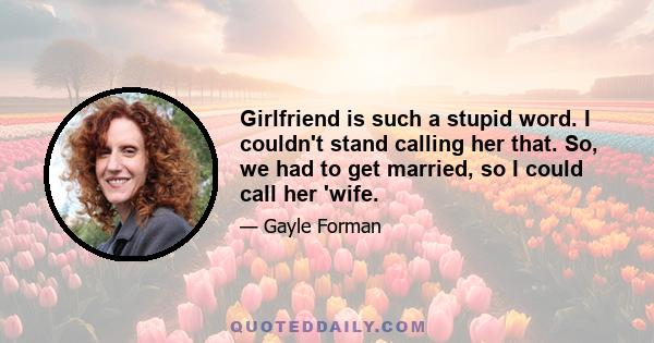 Girlfriend is such a stupid word. I couldn't stand calling her that. So, we had to get married, so I could call her 'wife.