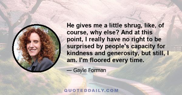 He gives me a little shrug, like, of course, why else? And at this point, I really have no right to be surprised by people's capacity for kindness and generosity, but still, I am. I'm floored every time.