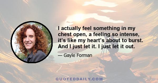 I actually feel something in my chest open, a feeling so intense, it’s like my heart’s about to burst. And I just let it. I just let it out.