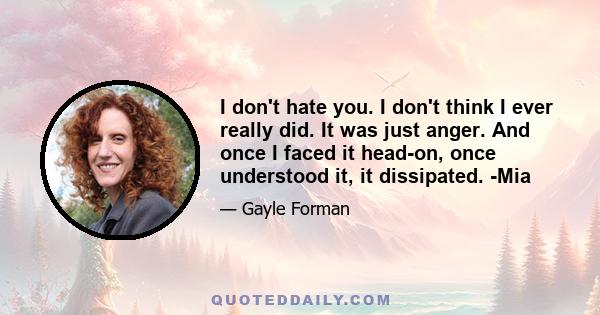 I don't hate you. I don't think I ever really did. It was just anger. And once I faced it head-on, once understood it, it dissipated. -Mia