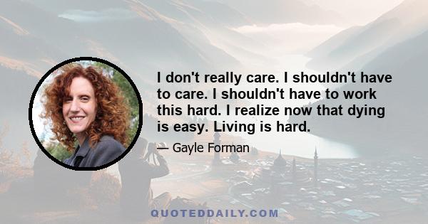 I don't really care. I shouldn't have to care. I shouldn't have to work this hard. I realize now that dying is easy. Living is hard.