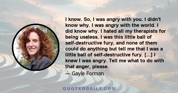 I know. So, I was angry with you. I didn't know why. I was angry with the world. I did know why. I hated all my therapists for being useless. I was this little ball of self-destructive fury, and none of them could do