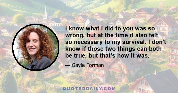 I know what I did to you was so wrong, but at the time it also felt so necessary to my survival. I don't know if those two things can both be true, but that's how it was.