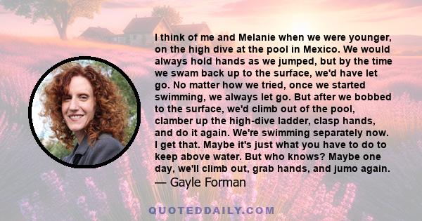 I think of me and Melanie when we were younger, on the high dive at the pool in Mexico. We would always hold hands as we jumped, but by the time we swam back up to the surface, we'd have let go. No matter how we tried,