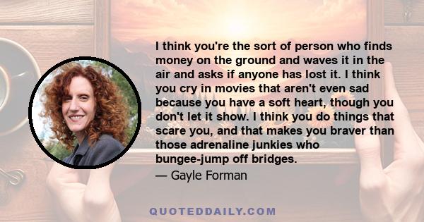 I think you're the sort of person who finds money on the ground and waves it in the air and asks if anyone has lost it. I think you cry in movies that aren't even sad because you have a soft heart, though you don't let