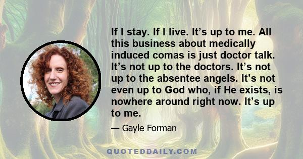 If I stay. If I live. It’s up to me. All this business about medically induced comas is just doctor talk. It’s not up to the doctors. It’s not up to the absentee angels. It’s not even up to God who, if He exists, is