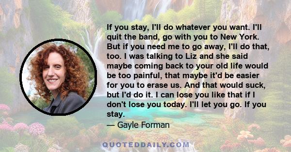 If you stay, I'll do whatever you want. I'll quit the band, go with you to New York. But if you need me to go away, I'll do that, too. I was talking to Liz and she said maybe coming back to your old life would be too
