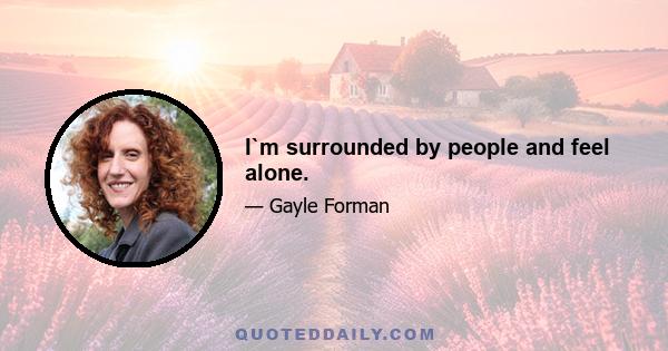 I`m surrounded by people and feel alone.