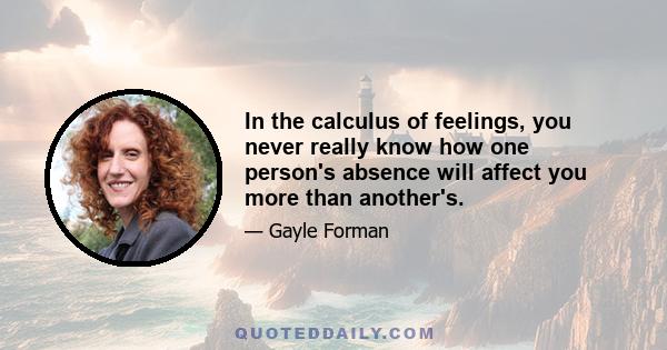 In the calculus of feelings, you never really know how one person's absence will affect you more than another's.