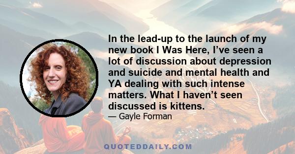 In the lead-up to the launch of my new book I Was Here, I’ve seen a lot of discussion about depression and suicide and mental health and YA dealing with such intense matters. What I haven’t seen discussed is kittens.