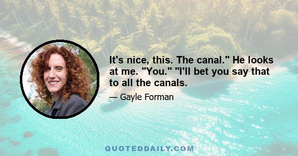 It's nice, this. The canal. He looks at me. You. I'll bet you say that to all the canals.