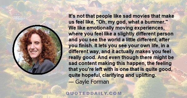 It's not that people like sad movies that make us feel like, Oh, my god, what a bummer. We like emotionally moving experiences, where you feel like a slightly different person and you see the world a little different,