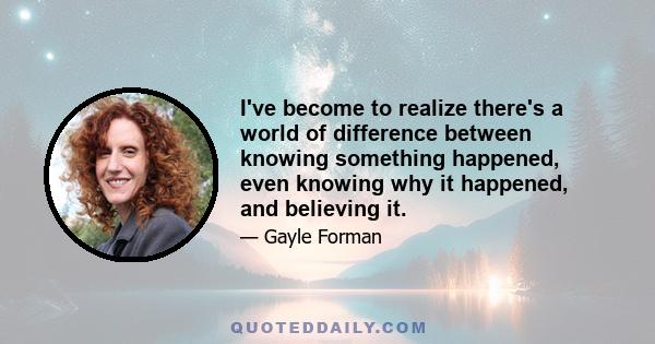 I've become to realize there's a world of difference between knowing something happened, even knowing why it happened, and believing it.