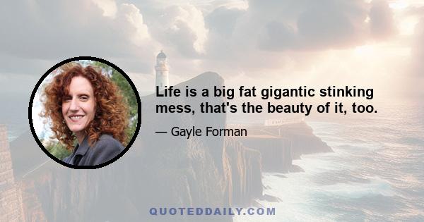 Life is a big fat gigantic stinking mess, that's the beauty of it, too.