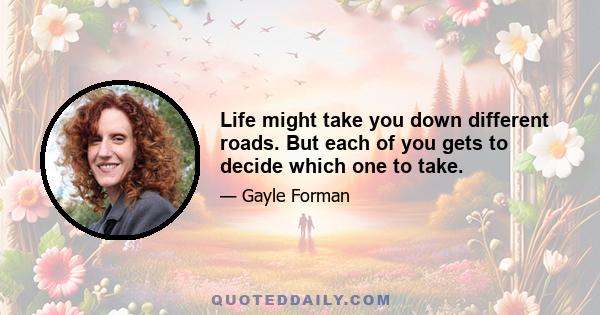 Life might take you down different roads. But each of you gets to decide which one to take.