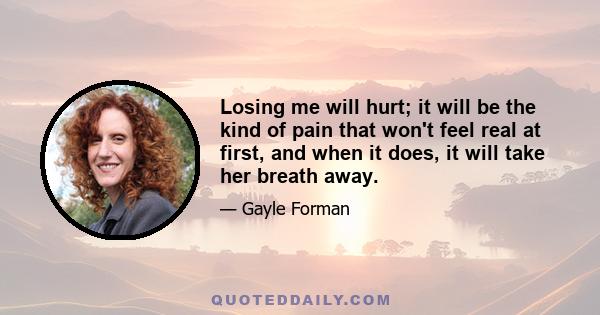 Losing me will hurt; it will be the kind of pain that won't feel real at first, and when it does, it will take her breath away.